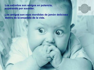 Los extraños son amigos en potencia,  esperando por suceder. Los amigos son esas mordidas de jamón delicioso  dentro de la ensalada de la vida. 