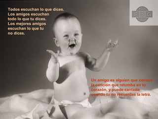 Todos escuchan lo que dices. Los amigos escuchan  todo lo que tu dices. Los mejores amigos  escuchan lo que tu  no dices. Un amigo es alguien que conoce la canción que retumba en tu  corazón, y puede cantarla cuando tu no recuerdas la letra.  