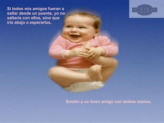 Si todos mis amigos fueran a saltar desde un puente, yo no saltaría con ellos, sino que iría abajo a esperarlos .  Sostén a un buen amigo con ambas manos .  