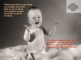Todos escuchan lo que dices. Los amigos escuchan  todo lo que tu dices. Los mejores amigos  escuchan lo que tu  no dices. Un amigo es alguien que conoce la canción que retumba en tu  corazón, y puede cantarla cuando tu no recuerdas la letra.  