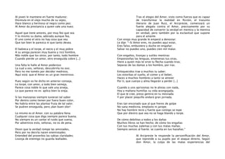 Al joven le mantiene en fuerte madurez;
Disimula en el viejo mucho de su vejez,
Hace blanco y hermoso al negro como pez;
Al Amor da prestancia a quien vale una nuez.
Aquel que tiene amores, por muy feo que sea
Y lo mismo su dama, adorada aunque fea,
El uno como el otro no hay cosa que vea
Que tan bien le parezca ni que tanto desea.
El babieca y el torpe, el necio y el muy pobre
A su amiga parecen muy bueno y rico hombre,
Más noble que los otros; por tanto, todo hombre
Cuando pierde un amor, otro enseguida cobre [...]
Una falta le hallo al Amor poderoso
La cual a vos, señoras, descubrirla no oso;
Pero no me toméis por decidor medroso,
Aquí está: que el Amor es un gran mentiroso.
Pues según os he dicho en anterior conseja,
Lo torpe, con amor, a todo bien semeja,
Parece cosa noble lo que vale una arveja,
Lo que parece no es: aplica bien la oreja.
Si las manzanas siempre tuvieran tal sabor
Por dentro como tienen por fuera buen color,
No habría entre las plantas fruta de tal valor.
Se pudren enseguida, pero ¡dan buen olor!
Lo mismo es el Amor; con su palabra llena
Cualquier cosa que diga siempre parece buena;
No siempre es un cantar el ruido que suena,
Por advertiros esto, señoras, no os de pena.
Dicen que la verdad rompe las amistades,
Pero por no decirla nacen enemistades;
Entended del proverbio las sabias claridades;
Lisonja de enemigo no guarda lealtades.

Tras el elogio del Amor, visto como fuerza que es capaz
de transformar la realidad en ﬁcción, el trasunto
literario de Juan Ruiz, el Arcipreste, comenzará un
fuerte alegato contra el Amor, precisamente por su
capacidad de convertir la verdad en mentira y la mentira
en verdad, pero también por la esclavitud que supone
para el amante.
Con enojo muy grande le empecé a denostar;
Le dije: “-Si Amor eres, no puedes aquí estar,
Eres falso, embustero y ducho en engañar;
Salvar no puedes uno, puedes cien mil matar.
Con engaños, lisonjas y sutiles mentiras
Emponzoñas las lenguas, envenenas tus viras,
Hiere a quien más te sirve tu ﬂecha cuando tiras;
Separas de las damas a los hombre, por iras.
Enloquecidos trae a muchos tu saber;
Les estorbas el sueño, el comer y el beber,
Haces a muchos hombres a tanto se atrever
Por ti, que cuerpo y alma llegarán a perder [...]
Cuando a uno aprisionas no le alivias con nada,
Hoy y mañana humillas su vida acongojada;
El que te cree, preso gemirá en tu mesnada
Y por placer poquillo andará gran jornada.
Eres tan enconado que al que hieres de golpe
No sana medicina, emplasto ni jarope;
No hay hombre recio y fuerte que contigo se tope
Que por diestro que sea no se haga blando y torpe.
De cómo debilitas a todos y los dañas
Muchos libros se han hecho; de cómo los engañas
Con tus muchas zalemas y con tus malas mañas;
Siempre vences al fuerte; se cuenta en tus hazañas.”
Al Arcipreste le responde la personiﬁcación del Amor,
que reprende a su pupilo por el ataque directo. Según
don Amor, la culpa de las malas experiencias del

 