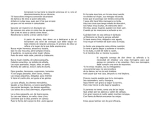 Arcipreste no las tiene la relación amorosa en sí, sino el
desconocimiento de sus técnicas.
“Si hasta ahora ninguna concesión alcanzaste
de damas y de otras a quien adoraste,
échalo en culpa tuya, pues por ti fue que erraste
ya que a mí no viniste ni consultaste.
Quisiste ser maestro sin discípulo ser,
No conoces mis artes ni cómo has de aprender;
Oye y lee mi aviso y sabrás cómo hacer,
Recobrarás tu dama y otras sabrás traer.”
A partir de ahora, don Amor va a dedicarse a dar al
Arcipreste una serie de consejos que debe seguir en
todo intento de relación amorosa. El primero de ellos se
reﬁere a la mujer de la que debe enamorarse.
Busca mujer hermosa, atractiva y lozana,
Que no sea muy alta, pero tampoco enana;
Si pudieres, no quieras amar mujer villana,
Pues de amor nada sabe, palurda y chabacana.
Busca mujer esbelta, de cabeza pequeña,
Cabellos amarillos, no teñidos de alheña,
Las cejas apartadas, largas, altas, en peña;
Ancheta de caderas, esta es talla de dueña.
Ojos grandes, hermosos, expresivos, lucientes
Y con largas pestañas, bien claros, rientes;
Las orejas pequeñas, delgadas; para mientes
Si tiene el cuello alto, así gusta a las gentes.
La nariz aﬁlada, los dientes menudillos,
Iguales y muy blancos, un poco apartadillos,
Las encías bermejas, los dientes agudillos,
Los labios de su boca bermejos, angostillos.
La su boca pequeña, así, de buena guisa,
Su cara sea blanca, sin vello, clara y lisa;
Conviene que la veas primero sin camisa
Pues la forma del cuerpo te dirá: ¡esto aguisa!

En la cama muy loca, en la casa muy cuerda;
no olvides tal mujer, sus ventajas recuerda.
Estos que te aconsejo con Ovidio concuerda
Y para ello hace falta mensajera no lerda.
Hay tres cosas que tengo miedo de descubrir,
Son faltas muy ocultas, de indiscreto decir:
De ellas, pocas mujeres pueden con bien salir,
Cuando yo las mencione se echarán a reir.
Guárdate bien no sea vellosa ni barbuda
¡el Demonio se lleve la pecosa velluda!
Si tiene mano chica, delgada o voz aguda,
A tal mujer el hombre de buen seso la muda.
Le harás una pregunta como última cuestión:
Si tiene el genio alegre y ardiente el corazón;
Si no duda, si pide de todo la razón,
Si al hombre dice sí, merece tu pasión.
El segundo consejo de don Amor va referido a la
necesidad de emplear una vieja mensajera para que
ponga en contacto a los amantes. Pero esa mensajera
debe cumplir una serie de requisitos.
“Si le envías recados, sea tu embajadora
una parienta tuya; no sea servidora
de tu dama y así no te será traidora:
todo aquel que mal casa, después su mal deplora.
Procura cuanto puedas que la tu mensajera
Sea razonadora, sutil y lisonjera,
Sepa mentir con gracia y seguir la carrera,
Pues más hierve la olla bajo la tapadera.
Si parienta no tienes, toma una de las viejas
Que andan por las iglesias y saben de callejas;
Con gran rosario al cuello saben muchas consejas,
Con llanto de Moisés encantan las orejas.
Estas pavas ladinas son de gran eﬁcacia,

 
