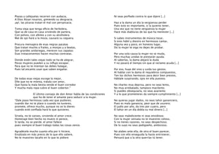 Plazas y callejuelas recorren con audacia,
A Dios Alzan rosarios, gimiendo su desgracia;
¡ay!, las pícaras tratan el mal con perspicacia.
Toma vieja que tenga oﬁcio de herbolera,
Que va de casa en casa sirviendo de partera,
Con polvos, con afeites y con su alcoholera
Mal de ojo hará a la moza, causará su ceguera.
Procura mensajera de esas negras pacatas
Que tratan mucho a frailes, a monjas y a beatas,
Son grandes andariegas, merecen sus zapatas:
Esas trotaconventos hacen muchas contratas.
Donde estén tales viejas todo se ha de alegrar,
Pocas mujeres pueden a su inﬂujo escapar;
Para que no te mientan las debes halagar,
Pues tal encanto usan que saben engañar.
De todas esas viejas escoge la mejor,
Dile que no te mienta, trátala con amor,
Que hasta la mala bestia vende el buen corredor
Y mucha mala ropa cubre el buen cobertor.”
El último consejo de don Amor habla de las condiciones
que ha de tener el amante para seducir a la mujer.
“Dale joyas hermosas cada vez que pudieres;
cuando dar no te place o cuando no tuvieres,
promete, ofrece mucho, aunque no se lo dieres:
cuando esté conﬁada hará lo que quisieres.

Ni seas porﬁado contra lo que dijere [...]
Haz a la dama un día la vergüenza perder
Pues esto es importante, si la quieres tener,
Una vez que no tiene vergüenza la mujer
Hace más diabluras de las que ha menester [...]
Si sabes instrumentos de música tocar,
Si eres hábil y diestro en hermosos cantar,
Alguna vez y poco, en honesto lugar,
Do la mujer te oiga no dejes de probar.
Por una sola causa la mujer no se muda,
Pero muchas unidas te prestarán ayuda;
Al saberlas, la dama alejará la duda
Y no pasará el tiempo sin que al reclamo acuda [...]
Por eso, huye del vino y cuida tus gestos;
Al hablar con la dama di requiebros compuestos,
Ten los dichos hermosos para decir bien prestos,
Háblale suspirando, ojos en ella puestos.
No charles muy deprisa, pero no seas lento,
No muy arrebatado, tampoco macilento;
Si puedes obsequiarla, no seas avariento
Y a lo que prometieres da siempre cumplimiento [...]
No quieras jugar dados, no seas tahúr gananciero,
Pues es mala ganancia, peor que de usurero;
El judío por año, da tres por cuatro, pero
El tahúr en un día dobla su mal dinero [...]

Sírvela, no te canses, sirviendo el amor crece;
Homenaje bien hecho no muere ni perece,
Si tarda, no se pierde; el amor fallece
pues siempre el buen trabajo todas las cosas vence.

No seas malediciente ni seas envidioso;
Con la mujer sensata no te muestres celoso,
Si no tienes razones, no seas despechoso;
De lo suyo no seas pedigüeño, ambicioso.

Agradécele mucho cuanto ella por ti hiciere,
Ensálzalo en más precio de lo que ello valiere,
No te muestres tacaño en lo que te pidiere

No alabes ante ella, de otra el buen parecer,
Pues con ello enseguida la harás entristecer,
Pensará que a la otra querrías tú tener;

 