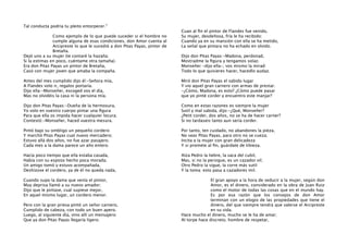 Tal conducta podría tu pleito entorpecer.”
Como ejemplo de lo que puede suceder si el hombre no
cumple alguna de esas condiciones, don Amor cuenta al
Arcipreste lo que le sucedió a don Pitas Payas, pintor de
Bretaña.
Dejó uno a su mujer (te contaré la hazaña;
Si la estimas en poco, cuéntame otra tamaña).
Era don Pitas Payas un pintor de Bretaña,
Casó con mujer joven que amaba la compaña.

Cuan al ﬁn el pintor de Flandes fue venido,
Su mujer, desdeñosa, fría le ha recibido:
Cuando ya en su mansión con ella se ha metido,
La señal que pintara no ha echado en olvido.
Dijo don Pitas Payas:-Madona, perdonad,
Mostradme la ﬁgura y tengamos solaz.
Monseñer -dijo ella-, vos mismo la mirad:
Todo lo que quisieres hacer, hacedlo audaz.

Antes del mes cumplido dijo él:-Señora mía,
A Flandes volo ir, regalos portaría.
Dijo ella:-Monseñer, escoged vos el día,
Mas no olvidéis la casa ni la persona mía.

Miró don Pitas Payas el sabido lugar
Y vio aquel gran carnero con armas de prestar.
-¿Cómo, Madona, es esto? ¿Cómo puede pasar
que yo pinté corder y encuentro este manjar?

Dijo don Pitas Payas:-Dueña de la hermosura,
Yo volo en vuestro cuerpo pintar una ﬁgura
Para que ella os impida hacer cualquier locura.
Contestó:-Monseñer, haced vuestra mesura.

Como en estas razones es siempre la mujer
Sutil y mal sabida, dijo:-¿Qué, Monseñer?
¿Petit corder, dos años, no se ha de hacer carner?
Si no tardaseis tanto aun sería corder.

Pintó bajo su ombligo un pequeño cordero
Y marchó Pitas Payas cual nuevo mercadero;
Estuvo allá dos años, no fue azar pasajero.
Cada mes a la dama parece un año entero.

Por tanto, ten cuidado, no abandones la pieza,
No seas Pitas Payas, para otro no se cueza;
Incita a la mujer con gran delicadeza
Y si promete al ﬁn, guárdate de tibieza.

Hacía poco tiempo que ella estaba casada,
Había con su esposo hecho poca morada;
Un amigo tomó y estuvo acompañada,
Deshízose el cordero, ya de él no queda nada,

Alza Pedro la liebre, la saca del cubil,
Mas, si no la persigue, es un cazador vil;
Otro Pedro la sigue, la corre más sutil
Y la toma: esto pasa a cazadores mil.

Cuando supo la dama que venía el pintor,
Muy deprisa llamó a su nuevo amador;
Dijo que le pintase, cual supiese mejor,
En aquel mismo lugar, un cordero menor.

El gran apoyo a la hora de seducir a la mujer, según don
Amor, es el dinero, considerado en la obra de Juan Ruiz
como el motor de todas las cosas que en el mundo hay.
Es por esa razón que los consejos de don Amor
terminan con un elogio de las propiedades que tiene el
dinero, del que siempre tendrá que valerse el Arcipreste
en su vida.
Hace mucho el dinero, mucho se le ha de amar;
Al torpe hace discreto, hombre de respetar,

Pero con la gran priesa pintó un señor carnero,
Cumplido de cabeza, con todo un buen apero.
Luego, al siguiente día, vino allí un mensajero:
Que ya don Pitas Payas llegaría ligero.

 
