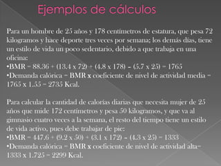Para un hombre de 25 años y 178 centímetros de estatura, que pesa 72
kilogramos y hace deporte tres veces por semana; los demás días, tiene
un estilo de vida un poco sedentario, debido a que trabaja en una
oficina:
•BMR = 88.36 + (13.4 x 72) + (4.8 x 178) – (5.7 x 25) = 1765
•Demanda calórica = BMR x coeficiente de nivel de actividad media =
1765 х 1.55 = 2735 Kcal.

Para calcular la cantidad de calorías diarias que necesita mujer de 25
años que mide 172 centímetros y pesa 50 kilogramos, y que va al
gimnasio cuatro veces a la semana, el resto del tiempo tiene un estilo
de vida activo, pues debe trabajar de pie:
•BMR = 447.6 + (9.2 x 50) + (3.1 x 172) – (4.3 x 25) = 1333
•Demanda calórica = BMR x coeficiente de nivel de actividad alta=
1333 х 1.725 = 2299 Kcal.

 