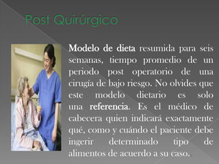 Modelo de dieta resumida para seis
semanas, tiempo promedio de un
periodo post operatorio de una
cirugía de bajo riesgo. No olvides que
este modelo dietario es solo
una referencia. Es el médico de
cabecera quien indicará exactamente
qué, como y cuándo el paciente debe
ingerir
determinado
tipo
de
alimentos de acuerdo a su caso..

 