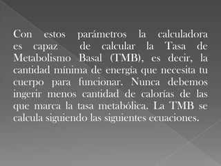 Con estos parámetros la calculadora
es capaz
de calcular la Tasa de
Metabolismo Basal (TMB), es decir, la
cantidad mínima de energía que necesita tu
cuerpo para funcionar. Nunca debemos
ingerir menos cantidad de calorías de las
que marca la tasa metabólica. La TMB se
calcula siguiendo las siguientes ecuaciones.

 