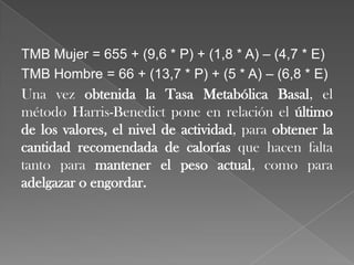 TMB Mujer = 655 + (9,6 * P) + (1,8 * A) – (4,7 * E)
TMB Hombre = 66 + (13,7 * P) + (5 * A) – (6,8 * E)

Una vez obtenida la Tasa Metabólica Basal, el
método Harris-Benedict pone en relación el último
de los valores, el nivel de actividad, para obtener la
cantidad recomendada de calorías que hacen falta
tanto para mantener el peso actual, como para
adelgazar o engordar.

 