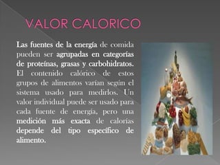 Las fuentes de la energía de comida
pueden ser agrupadas en categorías
de proteínas, grasas y carbohidratos.
El contenido calórico de estos
grupos de alimentos varían según el
sistema usado para medirlos. Un
valor individual puede ser usado para
cada fuente de energía, pero una
medición más exacta de calorías
depende del tipo específico de
alimento.

 