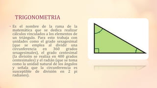 TRIGONOMETRIA
• Es el nombre de la rama de la
matemática que se dedica realizar
cálculos vinculados a los elementos de
un triángulo. Para esto trabaja con
unidades como el grado sexagesimal
(que se emplea al dividir una
circunferencia en 360 grados
sexagesimales), el grado centesimal
(la división se realiza en 400 grados
centesimales) y el radián (que se toma
como la unidad natural de los ángulos
y señala que la circunferencia es
susceptible de división en 2 pi
radianes).
 
