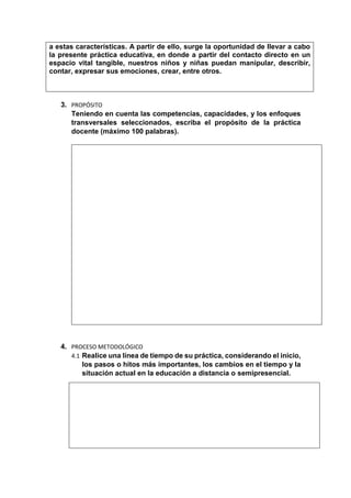 a estas características. A partir de ello, surge la oportunidad de llevar a cabo
la presente práctica educativa, en donde a partir del contacto directo en un
espacio vital tangible, nuestros niños y niñas puedan manipular, describir,
contar, expresar sus emociones, crear, entre otros.
3. PROPÓSITO
Teniendo en cuenta las competencias, capacidades, y los enfoques
transversales seleccionados, escriba el propósito de la práctica
docente (máximo 100 palabras).
4. PROCESO METODOLÓGICO
4.1 Realice una línea de tiempo de su práctica, considerando el inicio,
los pasos o hitos más importantes, los cambios en el tiempo y la
situación actual en la educación a distancia o semipresencial.
 