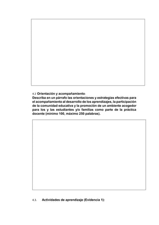 4.2 Orientación y acompañamiento:
Describa en un párrafo las orientaciones y estrategias efectivas para
el acompañamiento al desarrollo de los aprendizajes, la participación
de la comunidad educativa y la promoción de un ambiente acogedor
para los y las estudiantes y/o familias como parte de la práctica
docente (mínimo 100, máximo 250 palabras).
4.3. Actividades de aprendizaje (Evidencia 1):
 