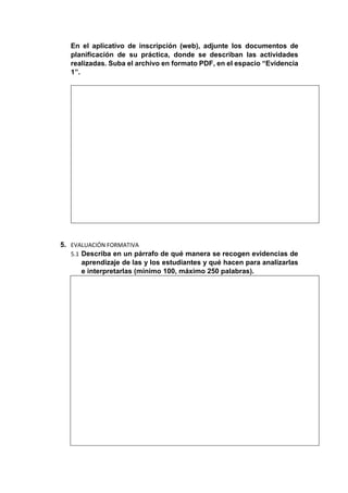 En el aplicativo de inscripción (web), adjunte los documentos de
planificación de su práctica, donde se describan las actividades
realizadas. Suba el archivo en formato PDF, en el espacio “Evidencia
1”.
5. EVALUACIÓN FORMATIVA
5.1 Describa en un párrafo de qué manera se recogen evidencias de
aprendizaje de las y los estudiantes y qué hacen para analizarlas
e interpretarlas (mínimo 100, máximo 250 palabras).
 