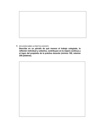 7. REFLEXIÓN SOBRE LA PRÁCTICA DOCENTE
Describa en un párrafo de qué manera el trabajo colegiado, la
reflexión individual y colectiva, contribuyen en la mejora continua y
el logro del propósito de la práctica docente (mínimo 100, máximo
250 palabras).
 