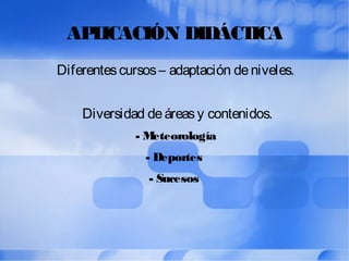 APLICACIÓN DIDÁCTICA
Diferentescursos– adaptación deniveles.
Diversidad deáreasy contenidos.
- Meteorología
- Deportes
- Sucesos
 