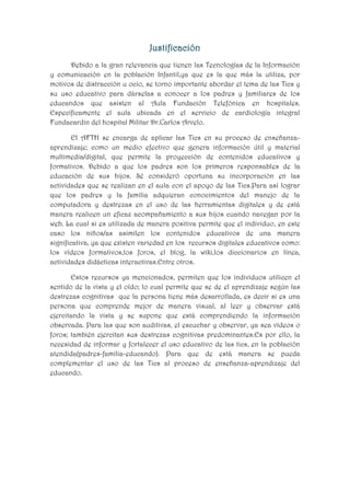 Justificación
Debido a la gran relevancia que tienen las Tecnologías de la Información
y comunicación en la población Infantil,ya que es la que más la utiliza, por
motivos de distracción u ocio, se torno importante abordar el tema de las Tics y
su uso educativo para dárselas a conocer a los padres y familiares de los
educandos que asisten al Aula Fundación Telefónica en hospitales.
Específicamente el aula ubicada en el servicio de cardiología integral
Fundacardin del hospital Militar Dr.Carlos Arvelo.
El AFTH se encarga de aplicar las Tics en su proceso de enseñanzaaprendizaje; como un medio efectivo que genera información útil y material
multimedia/digital, que permite la proyección de contenidos educativos y
formativos. Debido a que los padres son los primeros responsables de la
educación de sus hijos. Sé consideró oportuna su incorporación en las
actividades que se realizan en el aula con el apoyo de las Tics.Para así lograr
que los padres y la familia adquieran conocimientos del manejo de la
computadora y destrezas en el uso de las herramientas digitales y de está
manera realicen un eficaz acompañamiento a sus hijos cuando navegan por la
web. La cual si es utilizada de manera positiva permite que el individuo, en este
caso los niños/as asimilen los contenidos educativos de una manera
significativa, ya que existen variedad en los recursos digitales educativos como:
los vídeos formativos,los foros, el blog, la wiki,los diccionarios en línea,
actividades didácticas interactivas.Entre otros.
Estos recursos ya mencionados, permiten que los individuos utilicen el
sentido de la vista y el oído; lo cual permite que se de el aprendizaje según las
destrezas cognitivas que la persona tiene más desarrollada, es decir si es una
persona que comprende mejor de manera visual, al leer y observar está
ejercitando la vista y se supone que está comprendiendo la información
observada. Para las que son auditivas, el escuchar y observar, ya sea vídeos o
foros; también ejercitan sus destrezas cognitivas predominantes.Es por ello, la
necesidad de informar y fortalecer el uso educativo de las tics, en la población
atendida(padres-familia-educando). Para que de está manera se pueda
complementar el uso de las Tics al proceso de enseñanza-aprendizaje del
educando.

 