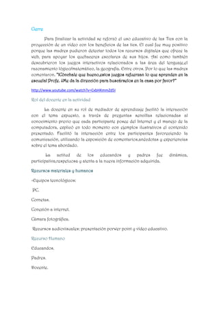 Cierre
Para finalizar la actividad se reforzó el uso educativo de las Tics con la
proyección de un vídeo con los beneficios de las tics. El cual fue muy positivo
porque las madres pudieron detectar todos los recursos digitales que ofrece la
web, para apoyar los quehaceres escolares de sus hijos. Así como también
descubrieron los juegos interactivos relacionados a las área del lenguaje,el
razonamiento lógico/matemático, la geografía. Entre otros. Por lo que las madres
comentaron. “¡Cónchale que bueno,estos juegos refuerzan lo que aprenden en la
escuela! Profe. ¿Me da la dirección para buscárselos en la casa por favor?”
http://www.youtube.com/watch?v=CxbHKmmZd5I

Rol del docente en la actividad
La docente en su rol de mediador de aprendizaje facilitó la interacción
con el tema expuesto, a través de preguntas sencillas relacionadas al
conocimiento previo que cada participante posee del Internet y el manejo de la
computadora, explicó en todo momento con ejemplos ilustrativos el contenido
presentado. Facilitó la interacción entre los participantes favoreciendo la
comunicación, utilizando la exposición de comentarios,anécdotas y experiencias
sobre el tema abordado.
La actitud de los educandos y padres fue
participativa,respetuosa y atenta a la nueva información adquirida.
Recursos materiales y humanos
-Equipos tecnológicos:
PC.
Cornetas.
Conexión a internet.
Cámara fotográfica.
Recursos audiovisuales: presentación porwer point y vídeo educativo.
Recurso Humano
Educandos.
Padres.
Docente.

dinámica,

 