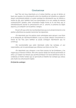 Conclusiones
Las Tics son muy importante en el núcleo familiar, ya que al darles un
buen uso; ayuda a la comunicación entre los miembros de la familia y a adquirir
mayor conocimiento,debido a la gran cantidad de información que se obtiene a
través de ella, pero también tiene sus desventajas si no son usadas de manera
consciente.Por ejemplo: estar conectados largas horas en la red hace que el
niño/adolescente pierda la comunicación con el entorno, la práctica de algún
deporte y el compartir con la familia o amigos.
Es por ello que entre las recomendaciones que se le proporcionaron a los
padres y familiares se pueden mencionar las siguientes:
-Es importante que los padres creen estrategias para apoyar a sus hijos
en la búsqueda de información.Debido a que se puede obtener conocimiento a
través de las Tics, pero también se puede conseguir información que no
construye.
-Es recomendable que estén informado sobre las ventajas, el uso
responsable y de los aprendizajes que obtienen sus hijos con las Tics.
-Es importante que eduquen a sus hijos acerca de las fortalezas y los
riegos que el internet conlleva. Así como educar desde los valores personales: el
amor y el respeto de manera que permita fortalecer los lazos familiares como la
confianza; al mismo tiempo que se aprovecha al máximo las ventajas que ofrece
este medio de comunicación digital.
Prof.Lérida uzcátegui

 