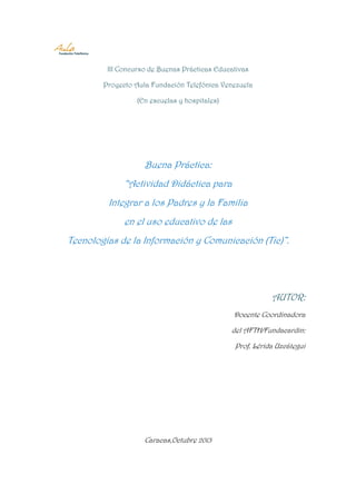 III Concurso de Buenas Prácticas Educativas
Proyecto Aula Fundación Telefónica Venezuela
(En escuelas y hospitales)

Buena Práctica:
“Actividad Didáctica para
Integrar a los Padres y la Familia
en el uso educativo de las
Tecnologías de la Información y Comunicación (Tic)”.

AUTOR:
Docente Coordinadora
del AFTH/Fundacardin:
Prof. Lérida Uzcátegui

Caracas,Octubre 2013

 