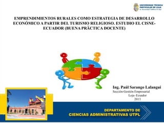 EMPRENDIMIENTOS RURALES COMO ESTRATEGIA DE DESARROLLO 
ECONÓMICO A PARTIR DEL TURISMO RELIGIOSO. ESTUDIO EL CISNE-ECUADOR 
(BUENA PRÄCTICA DOCENTE) 
Ing. Paúl Sarango Lalangui 
Sección Gestión Empresarial 
Loja–Ecuador 
2013 
 