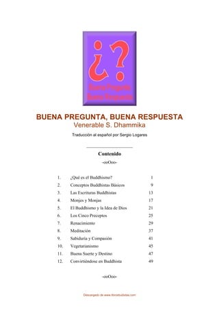 BUENA PREGUNTA, BUENA RESPUESTA
Venerable S. Dhammika
Traducción al español por Sergio Logares
__________________
Contenido
-ooOoo-
1. ¿Qué es el Buddhismo? 1
2. Conceptos Buddhistas Básicos 9
3. Las Escrituras Buddhistas 13
4. Monjes y Monjas 17
5. El Buddhismo y la Idea de Dios 21
6. Los Cinco Preceptos 25
7. Renacimiento 29
8. Meditación 37
9. Sabiduría y Compasión 41
10. Vegetarianismo 45
11. Buena Suerte y Destino 47
12. Convirtiéndose en Buddhista 49
-ooOoo-
Descargado de www.librosbudistas.com
 