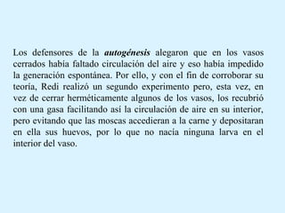 Los defensores de la autogénesis alegaron que en los vasos
cerrados había faltado circulación del aire y eso había impedido
la generación espontánea. Por ello, y con el fin de corroborar su
teoría, Redi realizó un segundo experimento pero, esta vez, en
vez de cerrar herméticamente algunos de los vasos, los recubrió
con una gasa facilitando así la circulación de aire en su interior,
pero evitando que las moscas accedieran a la carne y depositaran
en ella sus huevos, por lo que no nacía ninguna larva en el
interior del vaso.
 