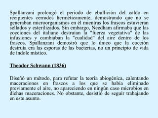 Spallanzani prolongó el periodo de ebullición del caldo en
recipientes cerrados herméticamente, demostrando que no se
generaban microorganismos en él mientras los frascos estuvieran
sellados y esterilizados. Sin embargo, Needham afirmaba que las
cocciones del italiano destruían la "fuerza vegetativa" de las
infusiones y cambiaban la "cualidad" del aire dentro de los
frascos. Spallanzani demostró que lo único que la cocción
destruía era las esporas de las bacterias, no un principio de vida
de índole místico.
Theodor Schwann (1836)
Diseñó un método, para refutar la teoría abiogénica, calentando
maceraciones en frascos a los que se había eliminado
previamente el aire, no apareciendo en ningún caso microbios en
dichas maceraciones. No obstante, desistió de seguir trabajando
en este asunto.
 