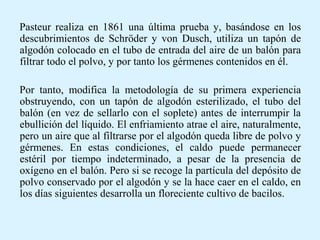 Pasteur realiza en 1861 una última prueba y, basándose en los
descubrimientos de Schröder y von Dusch, utiliza un tapón de
algodón colocado en el tubo de entrada del aire de un balón para
filtrar todo el polvo, y por tanto los gérmenes contenidos en él.
Por tanto, modifica la metodología de su primera experiencia
obstruyendo, con un tapón de algodón esterilizado, el tubo del
balón (en vez de sellarlo con el soplete) antes de interrumpir la
ebullición del líquido. El enfriamiento atrae el aire, naturalmente,
pero un aire que al filtrarse por el algodón queda libre de polvo y
gérmenes. En estas condiciones, el caldo puede permanecer
estéril por tiempo indeterminado, a pesar de la presencia de
oxígeno en el balón. Pero si se recoge la partícula del depósito de
polvo conservado por el algodón y se la hace caer en el caldo, en
los días siguientes desarrolla un floreciente cultivo de bacilos.
 