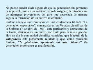 No puede quedar duda alguna de que la generación sin gérmenes
es imposible, aun en un ambiente rico de oxígeno; la introducción
de gérmenes provenientes del aire trae aparejada de manera
segura la formación de un cultivo microbiano.
Pasteur anunció sus resultados en una conferencia titulada “La
generación espontánea”, enmarcada en las Veladas científicas de
la Sorbona (7 de abril de 1864), ante partidarios y detractores de
la teoría, abriendo así un nuevo horizonte para la investigación.
Hoy en día la comunidad científica considera que la teoría de la
autogénesis está plenamente refutada y que, como proclamó
Pasteur, “la génération spontanée est une chimère” (la
generación espontánea es una fantasía).
 