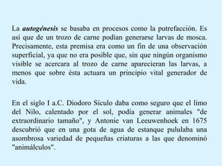 La autogénesis se basaba en procesos como la putrefacción. Es
así que de un trozo de carne podían generarse larvas de mosca.
Precisamente, esta premisa era como un fin de una observación
superficial, ya que no era posible que, sin que ningún organismo
visible se acercara al trozo de carne aparecieran las larvas, a
menos que sobre ésta actuara un principio vital generador de
vida.
En el siglo I a.C. Diodoro Sículo daba como seguro que el limo
del Nilo, calentado por el sol, podía generar animales "de
extraordinario tamaño", y Antonie van Leeuwenhoek en 1675
descubrió que en una gota de agua de estanque pululaba una
asombrosa variedad de pequeñas criaturas a las que denominó
"animálculos".
 