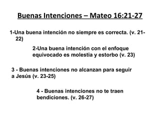 Buenas Intenciones – Mateo 16:21-27
1-Una buena intención no siempre es correcta. (v. 2122)
2-Una buena intención con el enfoque
equivocado es molestia y estorbo (v. 23)
3 - Buenas intenciones no alcanzan para seguir
a Jesús (v. 23-25)
4 - Buenas intenciones no te traen
bendiciones. (v. 26-27)

 