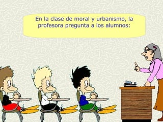 En la clase de moral y urbanismo, la profesora pregunta a los alumnos: 