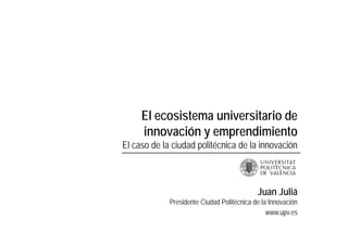 El ecosistema universitario de
innovación y emprendimiento
El caso de la ciudad politécnica de la innovación
Juan Juliá
Presidente Ciudad Politécnica de la Innovación
www.upv.es
 