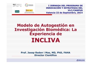 Modelo de Autogestión en
Investigación Biomédica: La
Experiencia de
INCLIVA
Prof. Josep Redon i Mas, MD, PhD, FAHA
Director Científico
I JORNADA DEL PROGRAMA DE
INNOVACIÓN Y ESTRATEGIA DEL
VLC/CAMPUS
Valencia 22 de Septiembre, 2014
 