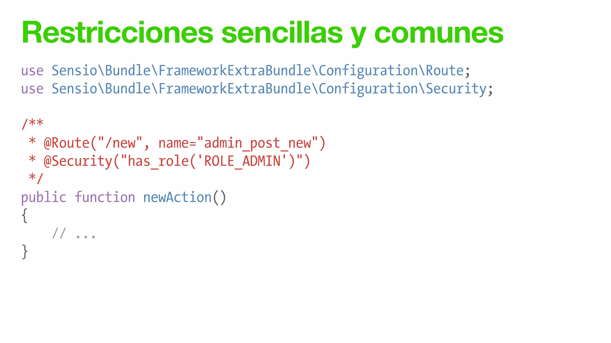 Restricciones sencillas y comunes
use SensioBundleFrameworkExtraBundleConfigurationRoute;
use SensioBundleFrameworkExtraBundleConfigurationSecurity;
!
/**
* @Route("/new", name="admin_post_new")
* @Security("has_role('ROLE_ADMIN')")
*/
public function newAction()
{
// ...
}
 