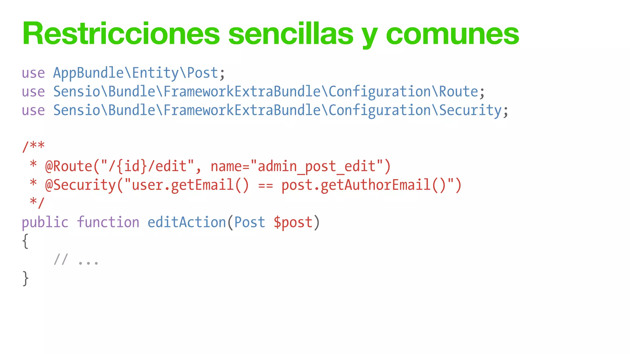 Restricciones sencillas y comunes
use AppBundleEntityPost;
use SensioBundleFrameworkExtraBundleConfigurationRoute;
use SensioBundleFrameworkExtraBundleConfigurationSecurity;
!
/**
* @Route("/{id}/edit", name="admin_post_edit")
* @Security("user.getEmail() == post.getAuthorEmail()")
*/
public function editAction(Post $post)
{
// ...
}
 