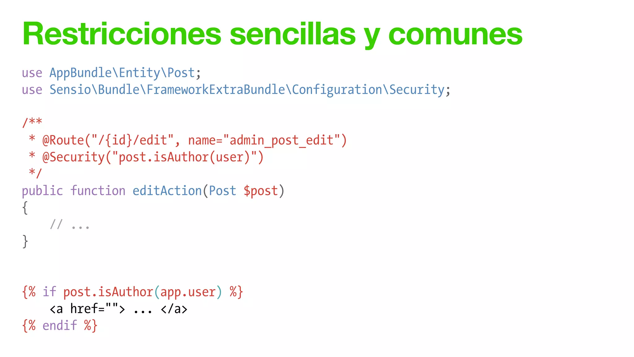 Restricciones sencillas y comunes
use AppBundleEntityPost;
use SensioBundleFrameworkExtraBundleConfigurationSecurity;
!
/**
* @Route("/{id}/edit", name="admin_post_edit")
* @Security("post.isAuthor(user)")
*/
public function editAction(Post $post)
{
// ...
}
!
!
{% if post.isAuthor(app.user) %}
<a href=""> ... </a>
{% endif %}
 