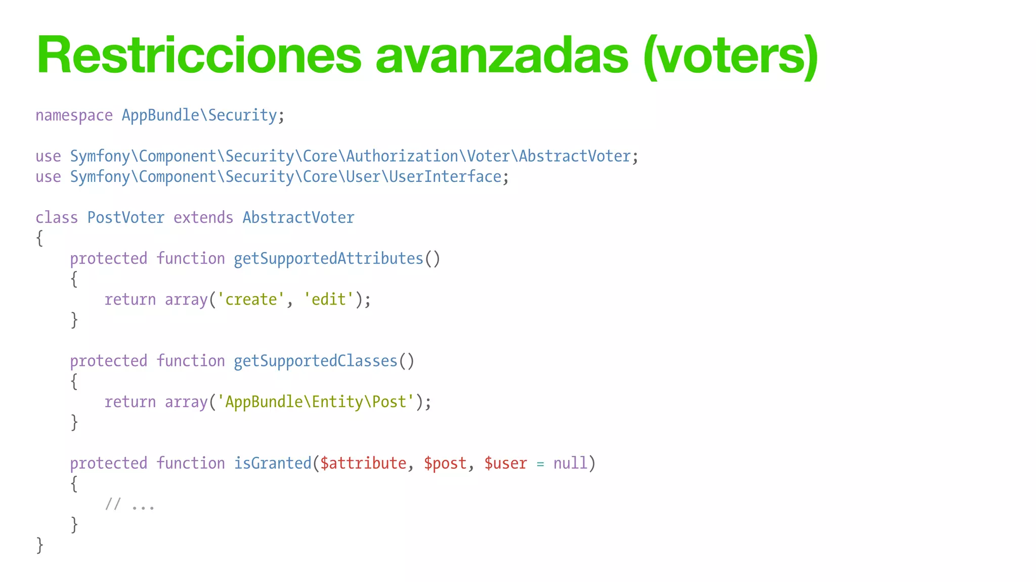 Restricciones avanzadas (voters)
namespace AppBundleSecurity;
!
use SymfonyComponentSecurityCoreAuthorizationVoterAbstractVoter;
use SymfonyComponentSecurityCoreUserUserInterface;
!
class PostVoter extends AbstractVoter
{
protected function getSupportedAttributes()
{
return array('create', 'edit');
}
!
protected function getSupportedClasses()
{
return array('AppBundleEntityPost');
}
!
protected function isGranted($attribute, $post, $user = null)
{
// ...
}
}
 