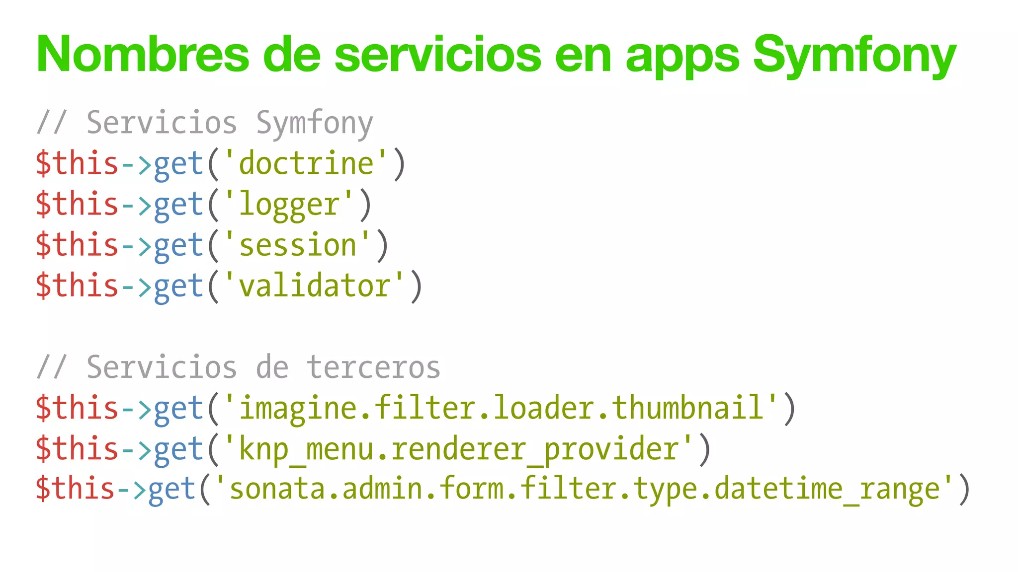 Nombres de servicios en apps Symfony
// Servicios Symfony
$this->get('doctrine')
$this->get('logger')
$this->get('session')
$this->get('validator')
!
// Servicios de terceros
$this->get('imagine.filter.loader.thumbnail')
$this->get('knp_menu.renderer_provider')
$this->get('sonata.admin.form.filter.type.datetime_range')
 