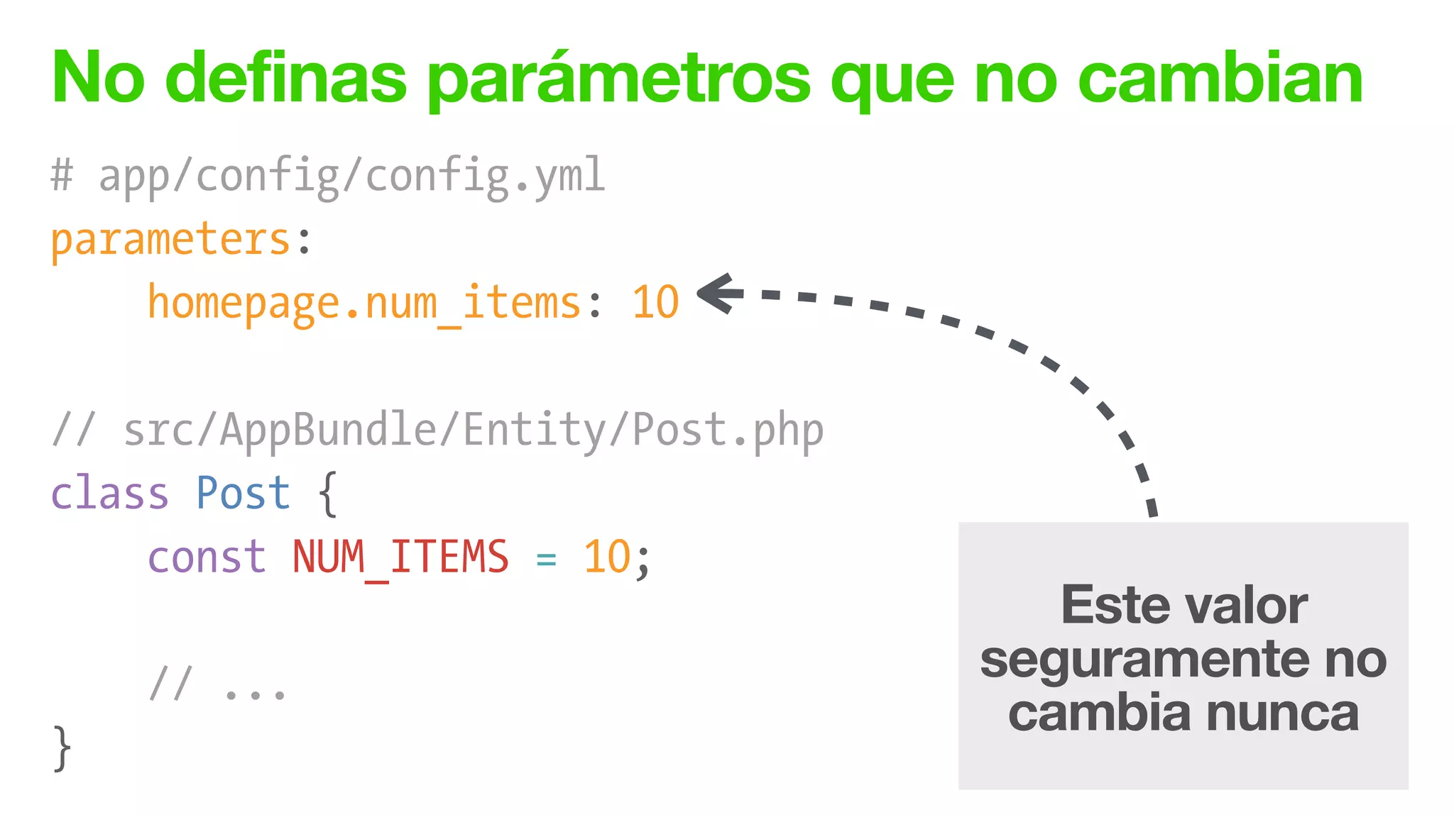 No definas parámetros que no cambian
# app/config/config.yml
parameters:
homepage.num_items: 10
!
// src/AppBundle/Entity/Post.php
class Post {
const NUM_ITEMS = 10;
!
// ...
}
Este valor
seguramente no
cambia nunca
 