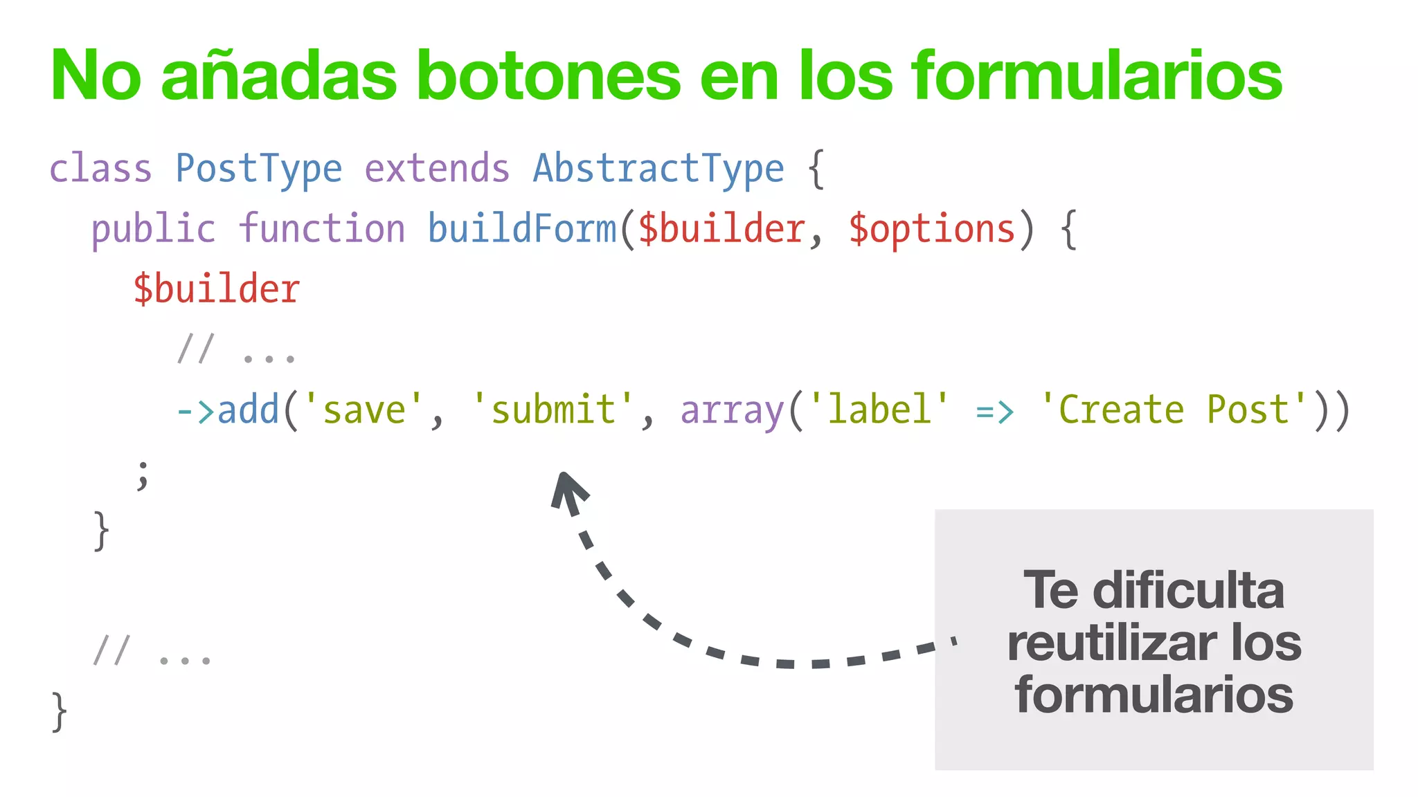 No añadas botones en los formularios
class PostType extends AbstractType {
public function buildForm($builder, $options) {
$builder
// ...
->add('save', 'submit', array('label' => 'Create Post'))
;
}
!
// ...
}
Te dificulta
reutilizar los
formularios
 