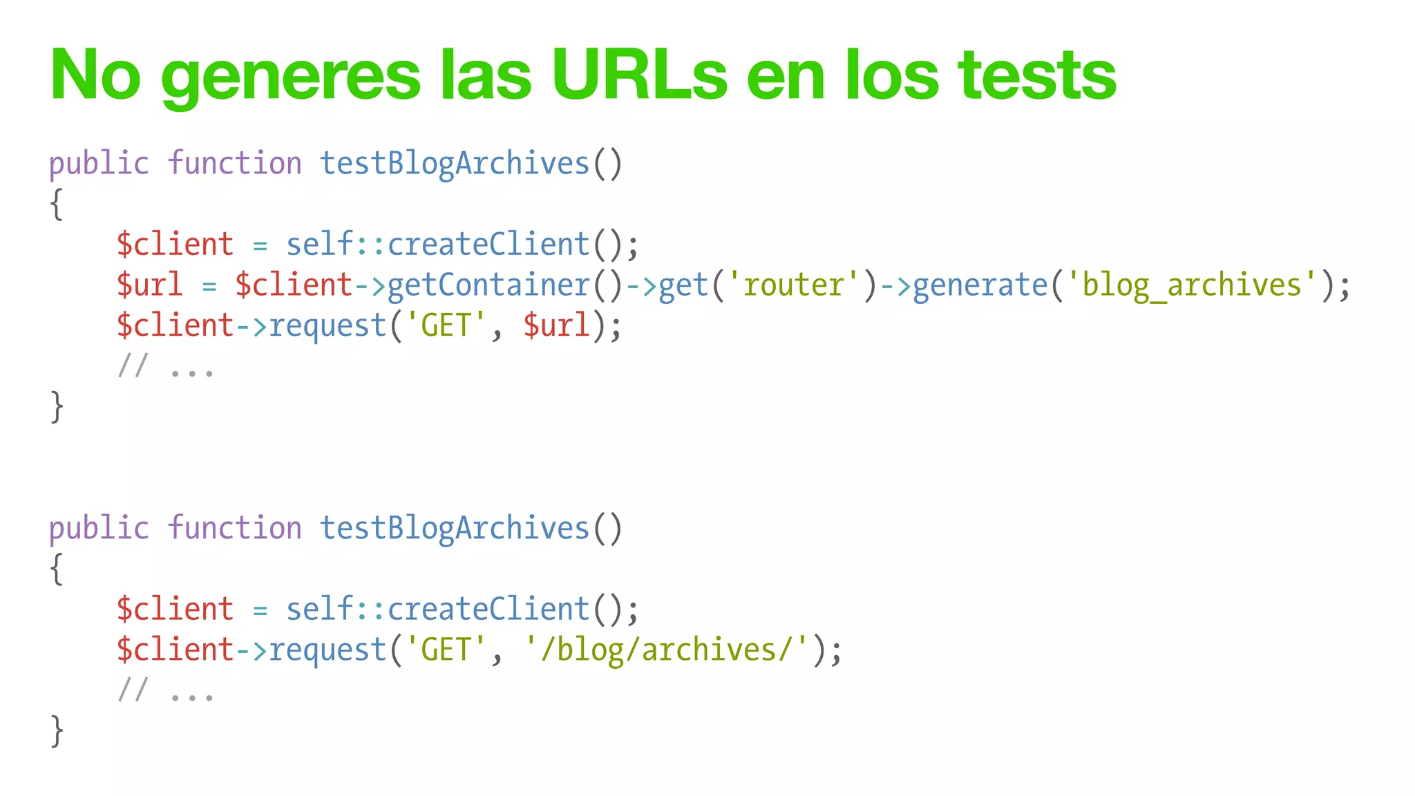 No generes las URLs en los tests
public function testBlogArchives()
{
$client = self::createClient();
$url = $client->getContainer()->get('router')->generate('blog_archives');
$client->request('GET', $url);
// ...
}
!
!
public function testBlogArchives()
{
$client = self::createClient();
$client->request('GET', '/blog/archives/');
// ...
}
 