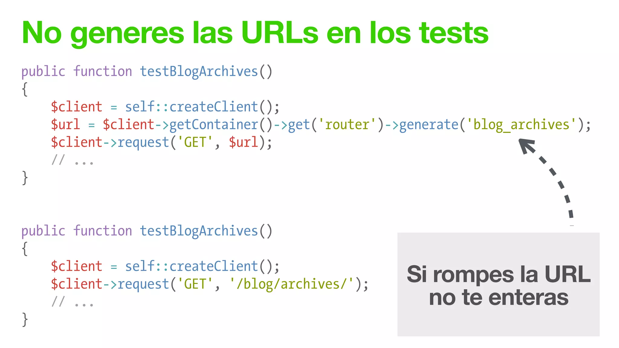 No generes las URLs en los tests
public function testBlogArchives()
{
$client = self::createClient();
$url = $client->getContainer()->get('router')->generate('blog_archives');
$client->request('GET', $url);
// ...
}
!
!
public function testBlogArchives()
{
$client = self::createClient();
$client->request('GET', '/blog/archives/');
// ...
}
Si rompes la URL
no te enteras
 