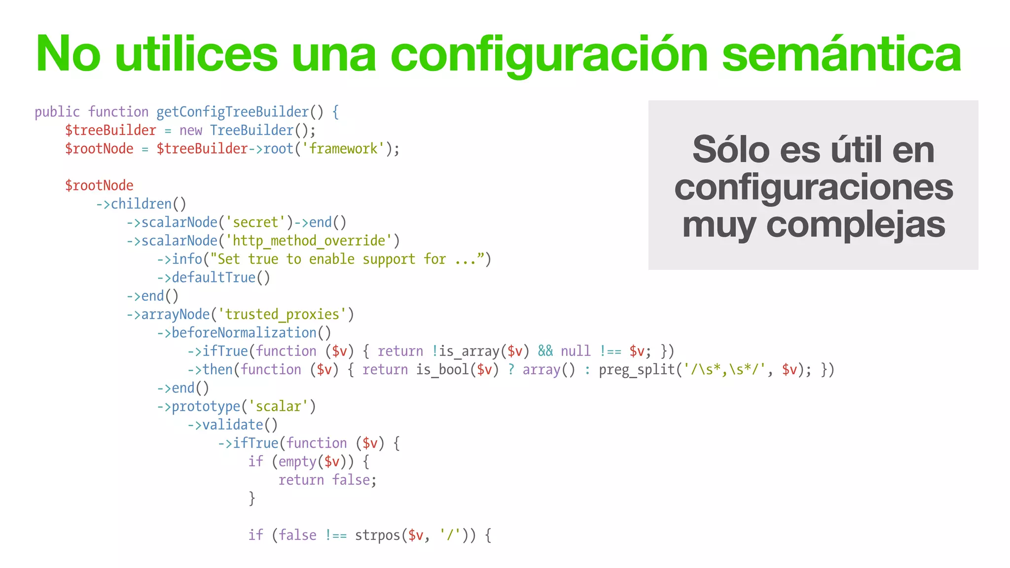 No utilices una configuración semántica
public function getConfigTreeBuilder() {
$treeBuilder = new TreeBuilder();
$rootNode = $treeBuilder->root('framework');
!
$rootNode
->children()
->scalarNode('secret')->end()
->scalarNode('http_method_override')
->info("Set true to enable support for ...”)
->defaultTrue()
->end()
->arrayNode('trusted_proxies')
->beforeNormalization()
->ifTrue(function ($v) { return !is_array($v) && null !== $v; })
->then(function ($v) { return is_bool($v) ? array() : preg_split('/s*,s*/', $v); })
->end()
->prototype('scalar')
->validate()
->ifTrue(function ($v) {
if (empty($v)) {
return false;
}
!
if (false !== strpos($v, '/')) {
Sólo es útil en
configuraciones
muy complejas
 