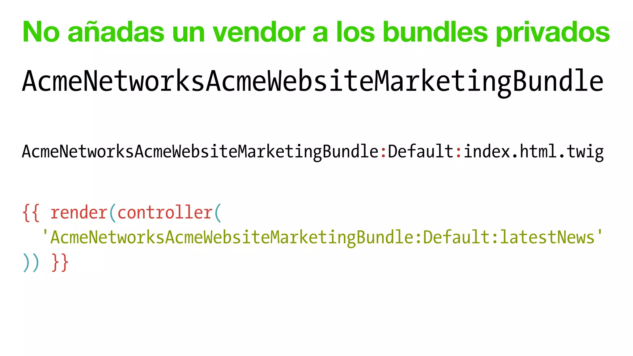 No añadas un vendor a los bundles privados
AcmeNetworksAcmeWebsiteMarketingBundle
!
AcmeNetworksAcmeWebsiteMarketingBundle:Default:index.html.twig
!
{{ render(controller(
'AcmeNetworksAcmeWebsiteMarketingBundle:Default:latestNews'
)) }}
 