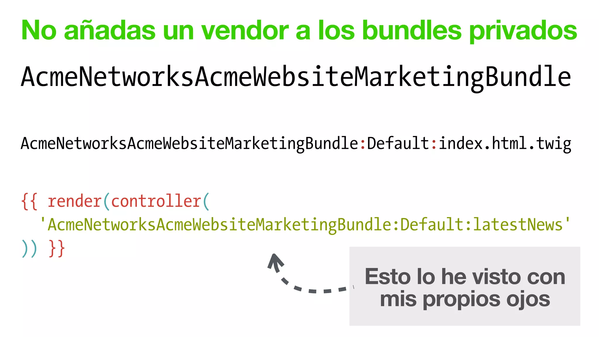 No añadas un vendor a los bundles privados
AcmeNetworksAcmeWebsiteMarketingBundle
!
AcmeNetworksAcmeWebsiteMarketingBundle:Default:index.html.twig
!
{{ render(controller(
'AcmeNetworksAcmeWebsiteMarketingBundle:Default:latestNews'
)) }}
Esto lo he visto con
mis propios ojos
 