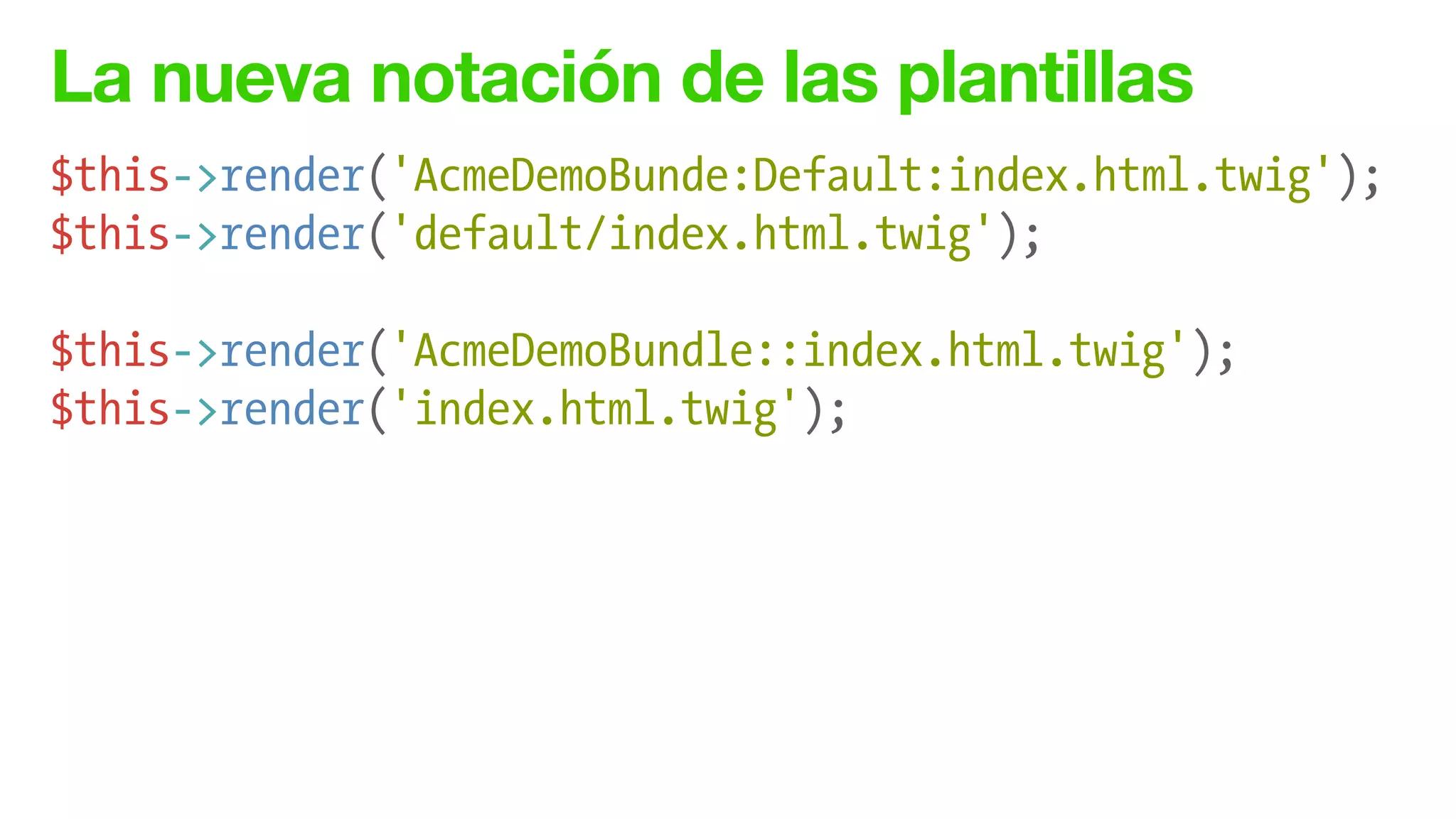 La nueva notación de las plantillas
$this->render('AcmeDemoBunde:Default:index.html.twig');
$this->render('default/index.html.twig');
!
$this->render('AcmeDemoBundle::index.html.twig');
$this->render('index.html.twig');
 
