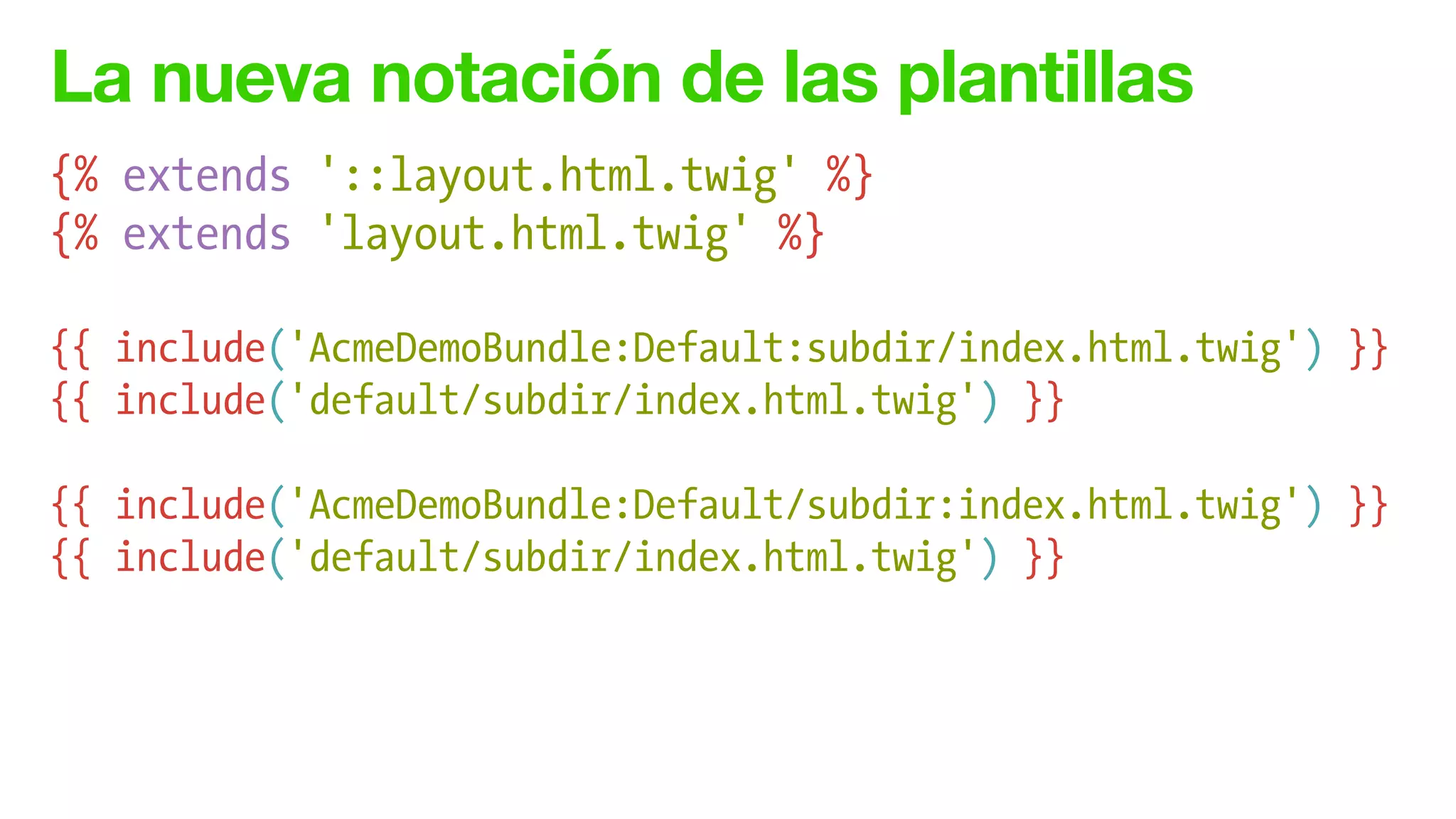 La nueva notación de las plantillas
{% extends '::layout.html.twig' %}
{% extends 'layout.html.twig' %}
!
{{ include('AcmeDemoBundle:Default:subdir/index.html.twig') }}
{{ include('default/subdir/index.html.twig') }}
!
{{ include('AcmeDemoBundle:Default/subdir:index.html.twig') }}
{{ include('default/subdir/index.html.twig') }}
 