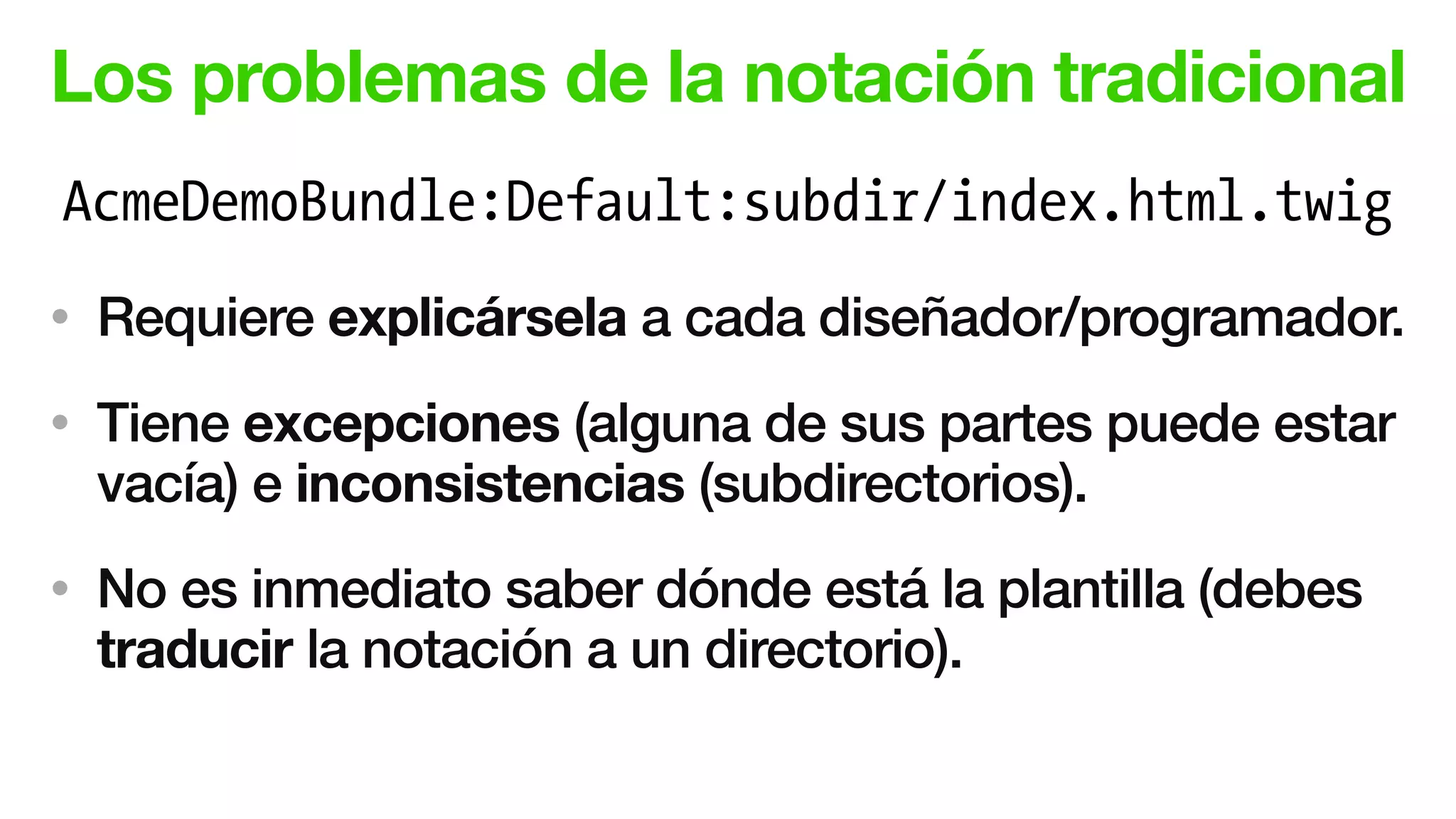 Los problemas de la notación tradicional
• Requiere explicársela a cada diseñador/programador.
• Tiene excepciones (alguna de sus partes puede estar
vacía) e inconsistencias (subdirectorios).
• No es inmediato saber dónde está la plantilla (debes
traducir la notación a un directorio).
AcmeDemoBundle:Default:subdir/index.html.twig
 