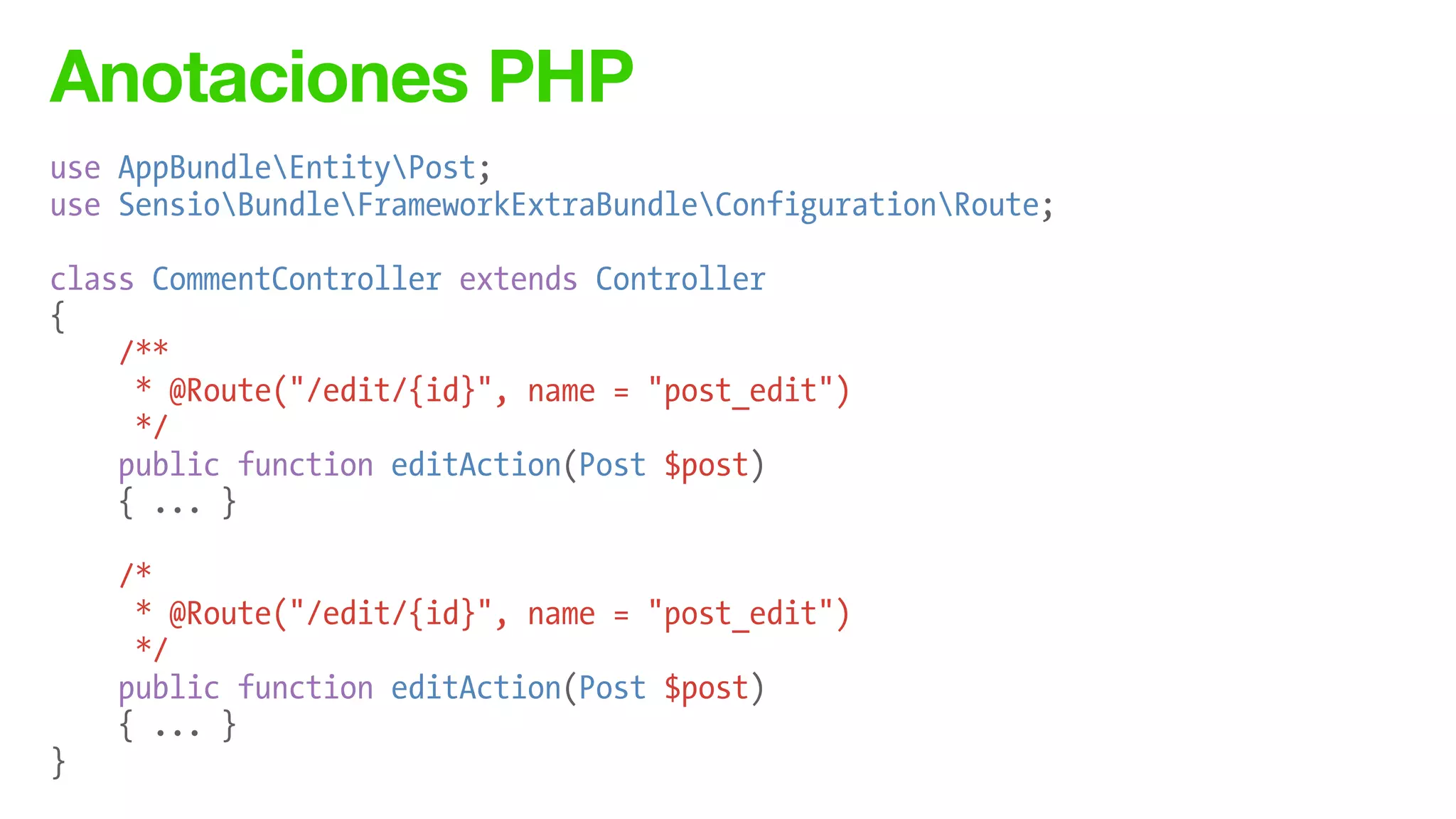 Anotaciones PHP
use AppBundleEntityPost;
use SensioBundleFrameworkExtraBundleConfigurationRoute;
!
class CommentController extends Controller
{
/**
* @Route("/edit/{id}", name = "post_edit")
*/
public function editAction(Post $post)
{ ... }
!
/*
* @Route("/edit/{id}", name = "post_edit")
*/
public function editAction(Post $post)
{ ... }
}
 